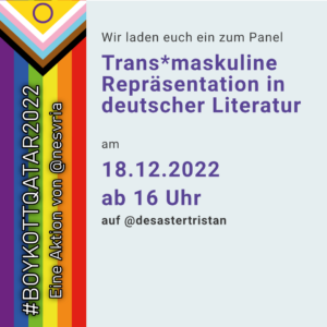 Wir laden euch ein zum Panel "Trans*maskuline Repräsentation in deutscher Literatur" am 18.12.2022 ab 16 Uhr auf @desastertristan. #BoykottQatar2022 - Eine Aktion von @nesvria